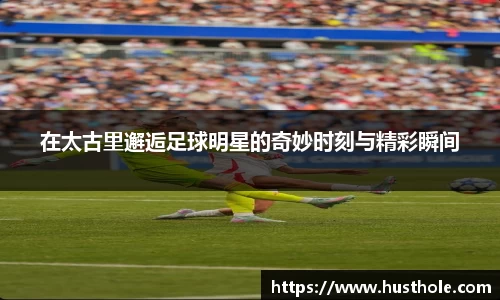 在太古里邂逅足球明星的奇妙时刻与精彩瞬间